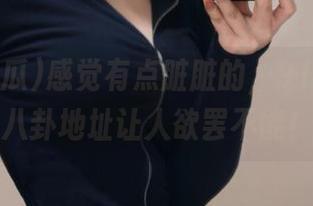 感觉有点脏脏的，91i吃瓜的八卦地址让人欲罢不能！