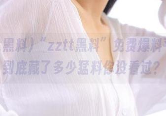 “zztt黑料”免费爆料平台，到底藏了多少猛料你没看过？