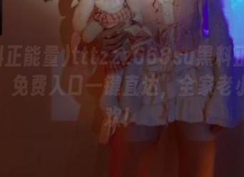 tttzzz668su黑料正能量网页，免费入口一键直达，全家老小都喜欢！