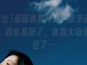 最新黑料网址，原来蕴藏着这些故事，我也是醉了，食指大动但嘴巴锁住了…